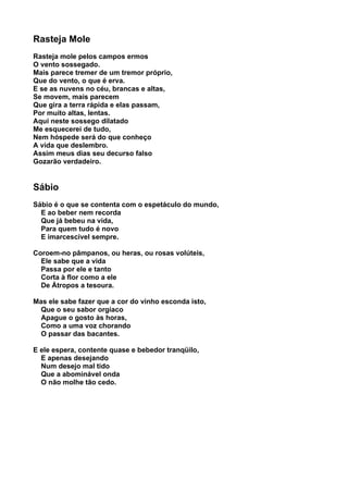 Rasteja Mole
Rasteja mole pelos campos ermos
O vento sossegado.
Mais parece tremer de um tremor próprio,
Que do vento, o que é erva.
E se as nuvens no céu, brancas e altas,
Se movem, mais parecem
Que gira a terra rápida e elas passam,
Por muito altas, lentas.
Aqui neste sossego dilatado
Me esquecerei de tudo,
Nem hóspede será do que conheço
A vida que deslembro.
Assim meus dias seu decurso falso
Gozarão verdadeiro.


Sábio
Sábio é o que se contenta com o espetáculo do mundo,
  E ao beber nem recorda
  Que já bebeu na vida,
  Para quem tudo é novo
  E imarcescível sempre.

Coroem-no pâmpanos, ou heras, ou rosas volúteis,
  Ele sabe que a vida
  Passa por ele e tanto
  Corta à flor como a ele
  De Átropos a tesoura.

Mas ele sabe fazer que a cor do vinho esconda isto,
  Que o seu sabor orgíaco
  Apague o gosto às horas,
  Como a uma voz chorando
  O passar das bacantes.

E ele espera, contente quase e bebedor tranqüilo,
  E apenas desejando
  Num desejo mal tido
  Que a abominável onda
  O não molhe tão cedo.
 