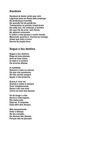 Saudoso
Saudoso já deste verão que veio,
Lágrimas para as flores dele emprego
Na lembrança invertida
De quando hei de perdê-las.
Transpostos os portais irreparáveis
De cada ano, me antecipo a sombra
Em que hei de errar, sem flores,
No abismo rumoroso.
E colho a rosa porque a sorte manda.
Marcenda, guardo-a; murche-se comigo
Antes que com a curva
Diurna da ampla terra.


Segue o teu destino
Segue o teu destino,
Rega as tuas plantas,
Ama as tuas rosas.
O resto é a sombra
De árvores alheias.

A realidade
Sempre é mais ou menos
Do que nós queremos.
Só nós somos sempre
Iguais a nós-próprios.

Suave é viver só.
Grande e nobre é sempre
Viver simplesmente.
Deixa a dor nas aras
Como ex-voto aos deuses.

Vê de longe a vida.
Nunca a interrogues.
Ela nada pode
Dizer-te. A resposta
Está além dos deuses.

Mas serenamente
Imita o Olimpo
No teu coração.
Os deuses são deuses
Porque não se pensam.
 