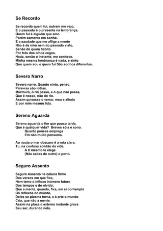 Se Recordo
Se recordo quem fui, outrem me vejo,
E o passado é o presente na lembrança.
Quem fui é alguém que amo
Porém somente em sonho.
E a saudade que me aflige a mente
Não é de mim nem do passado visto,
Senão de quem habito
Por trás dos olhos cegos.
Nada, senão o instante, me conhece.
Minha mesma lembrança é nada, e sinto
Que quem sou e quem fui São sonhos diferentes.


Severo Narro
Severo narro. Quanto sinto, penso.
Palavras são idéias.
Múrmuro, o rio passa, e o que não passa,
Que é nosso, não do rio.
Assim quisesse o verso: meu e alheio
E por mim mesmo lido.


Sereno Aguarda
Sereno aguarda o fim que pouco tarda.
Que é qualquer vida? Breves sóis e sono.
     Quanto pensas emprega
     Em não muito pensares.

Ao nauta o mar obscuro é a rota clara.
Tu, na confusa solidão da vida,
      A ti mesmo te elege
      (Não sabes de outro) o porto.


Seguro Assento
Seguro Assento na coluna firme
Dos versos em que fico,
Nem temo o influxo inúmero futuro
Dos tempos e do olvido;
Que a mente, quando, fixa, em si contempla
Os reflexos do mundo,
Deles se plasma torna, e à arte o mundo
Cria, que não a mente.
Assim na placa o externo instante grava
Seu ser, durando nela.
 
