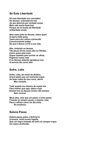 Só Esta Liberdade
Só esta liberdade nos concedem
Os deuses: submetermo-nos
Ao seu domínio por vontade nossa.
Mais vale assim fazermos
Porque só na ilusão da liberdade
A liberdade existe.

Nem outro jeito os deuses, sobre quem
O eterno fado pesa,
Usam para seu calmo e possuído
Convencimento antigo
De que é divina e livre a sua vida.

Nós, imitando os deuses,
Tão pouco livres como eles no Olimpo,
Como quem pela areia
Ergue castelos para encher os olhos,
Ergamos nossa vida
E os deuses saberão agradecer-nos
O sermos tão como eles.


Sofro, Lídia
Sofro, Lídia, do medo do destino.
A leve pedra que um momento ergue
As lisas rodas do meu carro, aterra
     Meu coração.

Tudo quanto me ameace de mudar-me
Para melhor que seja, odeio e fujo.
Deixem-me os deuses minha vida sempre
    Sem renovar

Meus dias, mas que um passe e outro passe
Ficando eu sempre quase o mesmo, indo
Para a velhice como um dia entra
    No anoitecer.


Solene Passa
Solene passa sobre a fértil terra
A branca, inútil nuvem fugidia,
Que um negro instante de entre os campos ergue
Um sopro arrefecido.
 