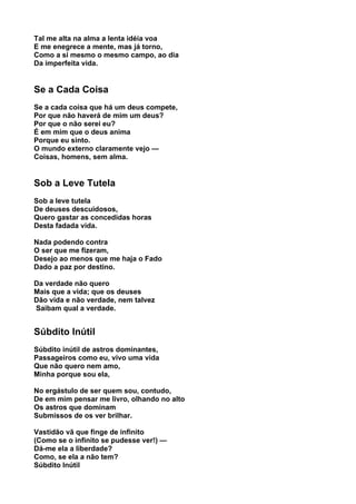 Tal me alta na alma a lenta idéia voa
E me enegrece a mente, mas já torno,
Como a si mesmo o mesmo campo, ao dia
Da imperfeita vida.


Se a Cada Coisa
Se a cada coisa que há um deus compete,
Por que não haverá de mim um deus?
Por que o não serei eu?
É em mim que o deus anima
Porque eu sinto.
O mundo externo claramente vejo —
Coisas, homens, sem alma.


Sob a Leve Tutela
Sob a leve tutela
De deuses descuidosos,
Quero gastar as concedidas horas
Desta fadada vida.

Nada podendo contra
O ser que me fizeram,
Desejo ao menos que me haja o Fado
Dado a paz por destino.

Da verdade não quero
Mais que a vida; que os deuses
Dão vida e não verdade, nem talvez
Saibam qual a verdade.


Súbdito Inútil
Súbdito inútil de astros dominantes,
Passageiros como eu, vivo uma vida
Que não quero nem amo,
Minha porque sou ela,

No ergástulo de ser quem sou, contudo,
De em mim pensar me livro, olhando no alto
Os astros que dominam
Submissos de os ver brilhar.

Vastidão vã que finge de infinito
(Como se o infinito se pudesse ver!) —
Dá-me ela a liberdade?
Como, se ela a não tem?
Súbdito Inútil
 