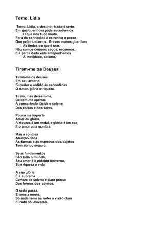 Temo, Lídia
Temo, Lídia, o destino. Nada é certo.
Em qualquer hora pode suceder-nos
     O que nos tudo mude.
Fora do conhecido é estranho o passo
Que próprio damos. Graves numes guardam
     As lindas do que é uso.
Não somos deuses; cegos, receemos,
E a parca dada vida anteponhamos
     À novidade, abismo.


Tirem-me os Deuses
Tirem-me os deuses
Em seu arbítrio
Superior e urdido às escondidas
O Amor, glória e riqueza.

Tirem, mas deixem-me,
Deixem-me apenas
A consciência lúcida e solene
Das coisas e dos seres.

Pouco me importa
Amor ou glória,
A riqueza é um metal, a glória é um eco
E o amor uma sombra.

Mas a concisa
Atenção dada
Às formas e às maneiras dos objetos
Tem abrigo seguro.

Seus fundamentos
São todo o mundo,
Seu amor é o plácido Universo,
Sua riqueza a vida.

A sua glória
É a suprema
Certeza da solene e clara posse
Das formas dos objetos.

O resto passa,
E teme a morte.
Só nada teme ou sofre a visão clara
E inútil do Universo.
 