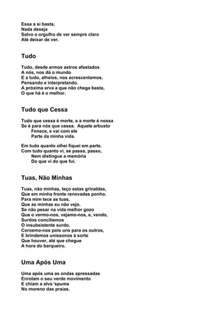 Essa a si basta,
Nada deseja
Salvo o orgulho de ver sempre claro
Até deixar de ver.


Tudo
Tudo, desde ermos astros afastados
A nós, nos dá o mundo
E a tudo, alheios, nos acrescentamos,
Pensando e interpretando.
A próxima erva a que não chega basta,
O que há é o melhor.


Tudo que Cessa
Tudo que cessa é morte, e a morte é nossa
Se é para nós que cessa. Aquele arbusto
     Fenece, e vai com ele
     Parte da minha vida.

Em tudo quanto olhei fiquei em parte.
Com tudo quanto vi, se passa, passo,
    Nem distingue a memória
    Do que vi do que fui.


Tuas, Não Minhas
Tuas, não minhas, teço estas grinaldas,
Que em minha fronte renovadas ponho.
Para mim tece as tuas,
Que as minhas eu não vejo.
Se não pesar na vida melhor gozo
Que o vermo-nos, vejamo-nos, e, vendo,
Surdos conciliemos
O insubsistente surdo.
Coroemo-nos pois uns para os outros,
E brindemos uníssonos à sorte
Que houver, até que chegue
A hora do barqueiro.


Uma Após Uma
Uma após uma as ondas apressadas
Enrolam o seu verde movimento
E chiam a alva 'spuma
No moreno das praias.
 