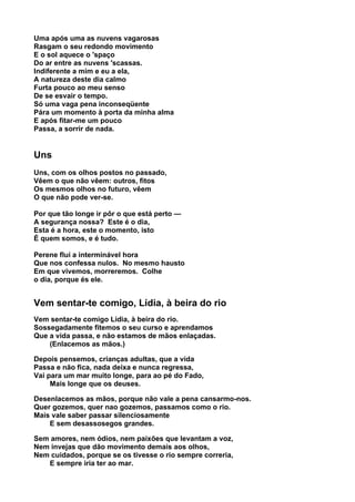 Uma após uma as nuvens vagarosas
Rasgam o seu redondo movimento
E o sol aquece o 'spaço
Do ar entre as nuvens 'scassas.
Indiferente a mim e eu a ela,
A natureza deste dia calmo
Furta pouco ao meu senso
De se esvair o tempo.
Só uma vaga pena inconseqüente
Pára um momento à porta da minha alma
E após fitar-me um pouco
Passa, a sorrir de nada.


Uns
Uns, com os olhos postos no passado,
Vêem o que não vêem: outros, fitos
Os mesmos olhos no futuro, vêem
O que não pode ver-se.

Por que tão longe ir pôr o que está perto —
A segurança nossa? Este é o dia,
Esta é a hora, este o momento, isto
É quem somos, e é tudo.

Perene flui a interminável hora
Que nos confessa nulos. No mesmo hausto
Em que vivemos, morreremos. Colhe
o dia, porque és ele.


Vem sentar-te comigo, Lídia, à beira do rio
Vem sentar-te comigo Lídia, à beira do rio.
Sossegadamente fitemos o seu curso e aprendamos
Que a vida passa, e não estamos de mãos enlaçadas.
    (Enlacemos as mãos.)

Depois pensemos, crianças adultas, que a vida
Passa e não fica, nada deixa e nunca regressa,
Vai para um mar muito longe, para ao pé do Fado,
     Mais longe que os deuses.

Desenlacemos as mãos, porque não vale a pena cansarmo-nos.
Quer gozemos, quer nao gozemos, passamos como o rio.
Mais vale saber passar silenciosamente
    E sem desassosegos grandes.

Sem amores, nem ódios, nem paixões que levantam a voz,
Nem invejas que dão movimento demais aos olhos,
Nem cuidados, porque se os tivesse o rio sempre correria,
   E sempre iria ter ao mar.
 