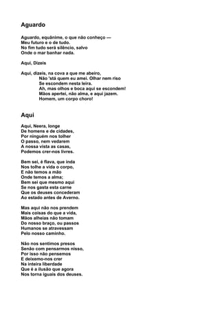 Aguardo

Aguardo, equânime, o que não conheço —
Meu futuro e o de tudo.
No fim tudo será silêncio, salvo
Onde o mar banhar nada.

Aqui, Dizeis

Aqui, dizeis, na cova a que me abeiro,
         Não 'stá quem eu amei. Olhar nem riso
         Se escondem nesta leira.
         Ah, mas olhos e boca aqui se escondem!
         Mãos apertei, não alma, e aqui jazem.
         Homem, um corpo choro!


Aqui
Aqui, Neera, longe
De homens e de cidades,
Por ninguém nos tolher
O passo, nem vedarem
A nossa vista as casas,
Podemos crer-nos livres.

Bem sei, é flava, que inda
Nos tolhe a vida o corpo,
E não temos a mão
Onde temos a alma;
Bem sei que mesmo aqui
Se nos gasta esta carne
Que os deuses concederam
Ao estado antes de Averno.

Mas aqui não nos prendem
Mais coisas do que a vida,
Mãos alheias não tomam
Do nosso braço, ou passos
Humanos se atravessam
Pelo nosso caminho.

Não nos sentimos presos
Senão com pensarmos nisso,
Por isso não pensemos
E deixemo-nos crer
Na inteira liberdade
Que é a ilusão que agora
Nos torna iguais dos deuses.
 