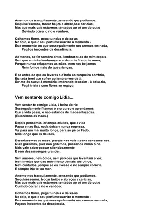 Amemo-nos tranquilamente, pensando que podiamos,
Se quise'ssemos, trocar beijos e abrac,os e carícias,
Mas que mais vale estarmos sentados ao pé um do outro
    Ouvindo correr o rio e vendo-o.

Colhamos flores, pega tu nelas e deixa-as
No colo, e que o seu perfume suavize o momento -
Este momento em que sossegadamente nao cremos em nada,
    Pagãos inocentes da decadência.

Ao menos, se for sombra antes, lembrar-te-as de mim depois
Sem que a minha lembrança te arda ou te fira ou te mova,
Porque nunca enlaçamos as mãos, nem nos beijamos
    Nem fomos mais do que crianças.

E se antes do que eu levares o o'bolo ao barqueiro sombrio,
Eu nada terei que sofrer ao lembrar-me de ti.
Ser-me-ás suave à memória lembrando-te assim - à beira-rio,
     Pagã triste e com flores no regaço.


Vem sentar-te comigo Lídia...
Vem sentar-te comigo Lídia, à beira do rio.
Sossegadamente fitemos o seu curso e aprendamos
Que a vida passa, e nao estamos de maos enlaçadas.
(Enlacemos as maos.)

Depois pensemos, crianças adultas, que a vida
Passa e nao fica, nada deixa e nunca regressa,
Vai para um mar muito longe, para ao pé do Fado,
Mais longe que os deuses.

Desenlacemos as maos, porque nao vale a pena cansarmo-nos.
Quer gozemos, quer nao gozemos, passamos como o rio.
Mais vale saber passar silenciosamente
E sem desassosegos grandes.

Sem amores, nem ódios, nem paixoes que levantam a voz,
Nem invejas que dao movimento demais aos olhos,
Nem cuidados, porque se os tivesse o rio sempre correria,
E sempre iria ter ao mar.

Amemo-nos tranquilamente, pensando que podiamos,
Se quiséssemos, trocar beijos e abraços e carícias,
Mas que mais vale estarmos sentados ao pé um do outro
Ouvindo correr o rio e vendo-o.

Colhamos flores, pega tu nelas e deixa-as
No colo, e que o seu perfume suavize o momento -
Este momento em que sossegadamente nao cremos em nada,
Pagaos inocentes da decadencia.
 