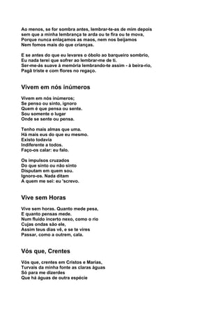 Ao menos, se for sombra antes, lembrar-te-as de mim depois
sem que a minha lembrança te arda ou te fira ou te mova,
Porque nunca enlaçamos as maos, nem nos beijamos
Nem fomos mais do que crianças.

E se antes do que eu levares o óbolo ao barqueiro sombrio,
Eu nada terei que sofrer ao lembrar-me de ti.
Ser-me-ás suave à memória lembrando-te assim - à beira-rio,
Pagã triste e com flores no regaço.


Vivem em nós inúmeros
Vivem em nós inúmeros;
Se penso ou sinto, ignoro
Quem é que pensa ou sente.
Sou somente o lugar
Onde se sente ou pensa.

Tenho mais almas que uma.
Há mais eus do que eu mesmo.
Existo todavia
Indiferente a todos.
Faço-os calar: eu falo.

Os impulsos cruzados
Do que sinto ou não sinto
Disputam em quem sou.
Ignoro-os. Nada ditam
A quem me sei: eu 'screvo.


Vive sem Horas
Vive sem horas. Quanto mede pesa,
E quanto pensas mede.
Num fluido incerto nexo, como o rio
Cujas ondas são ele,
Assim teus dias vê, e se te vires
Passar, como a outrem, cala.


Vós que, Crentes
Vós que, crentes em Cristos e Marias,
Turvais da minha fonte as claras águas
Só para me dizerdes
Que há águas de outra espécie
 