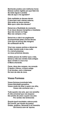 Banhando prados com melhores horas
Dessas outras regiões pra que falar-me
Se estas águas e prados
São de aqui e me agradam?

Esta realidade os deuses deram
E para bem real a deram externa.
Que serão os meus sonhos
Mais que a obra dos deuses?

Deixai-me a Realidade do momento
E os meus deuses tranqüilos e imediatos
Que não moram no Vago
Mas nos campos e rios.

Deixai-me a vida ir-se pagãmente
Acompanhada pelas avenas tênues
Com que os juncos das margens
Se confessam de Pã.

Vivei nos vossos sonhos e deixai-me
O altar imortal onde é meu culto
E a visível presença
os meus próximos deuses.

Inúteis procos do melhor que a vida,
Deixai a vida aos crentes mais antigos
Que a Cristo e a sua cruz
E Maria chorando.

Ceres, dona dos campos, me console
E Apolo e Vênus, e Urano antigo
E os trovões, com o interesse
De irem da mão de Jove.


Vossa Formosa
Vossa formosa juventude Ieda,
Vossa felicidade pensativa,
Vosso modo de olhar a quem vos olha,
      Vosso não conhecer-vos —

Tudo quanto vós sois, que vos semelha
À vida universal que vos esquece
Dá carinho de amor a quem vos ama
       Por serdes não lembrando

Quanta igual mocidade a eterna praia
De Cronos, pai injusto da justiça,
Ondas, quebrou, deixando à só memória
      Um branco som de 'spuma.
 