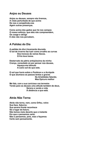 Anjos ou Deuses
Anjos ou deuses, sempre nós tivemos,
A visão perturbada de que acima
De nos e compelindo-nos
Agem outras presenças.

Como acima dos gados que há nos campos
O nosso esforço, que eles não compreendem,
Os coage e obriga
E eles não nos percebem,


A Palidez do Dia
A palidez do dia é levemente dourada.
O sol de inverno faz luzir como orvalho as curvas
        Dos troncos de ramos Secos.
        O frio leve treme.

Desterrado da pátria antiqüíssima da minha
Crença, consolado só por pensar nos deuses,
        Aqueço-me trêmulo
        A outro sol do que este.

O sol que havia sobre o Parténon e a Acrópole
O que alumiava os passos lentos e graves
                          De Aristóteles falando.
                          Mas Epicuro melhor

Me fala, com a sua cariciosa voz terrestre
Tendo para os deuses uma atitude também de deus,
                 Sereno e vendo a vida
                 À distância a que está.


Atrás Não Torna
Atrás não torna, nem, como Orfeu, volve
Sua face, Saturno.
Sua severa fronte reconhece
Só o lugar do futuro.
Não temos mais decerto que o instante
Em que o pensamos certo.
Não o pensemos, pois, mas o façamos
Certo sem pensamento.
 