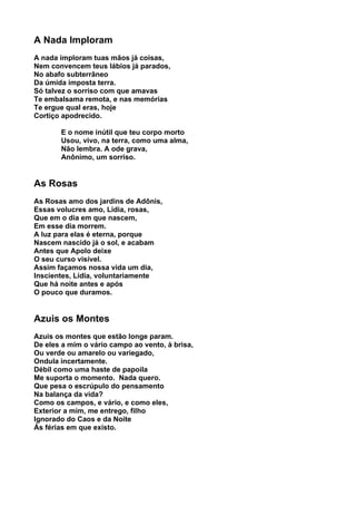 A Nada Imploram
A nada imploram tuas mãos já coisas,
Nem convencem teus lábios já parados,
No abafo subterrâneo
Da úmida imposta terra.
Só talvez o sorriso com que amavas
Te embalsama remota, e nas memórias
Te ergue qual eras, hoje
Cortiço apodrecido.

       E o nome inútil que teu corpo morto
       Usou, vivo, na terra, como uma alma,
       Não lembra. A ode grava,
       Anônimo, um sorriso.


As Rosas
As Rosas amo dos jardins de Adônis,
Essas volucres amo, Lídia, rosas,
Que em o dia em que nascem,
Em esse dia morrem.
A luz para elas é eterna, porque
Nascem nascido já o sol, e acabam
Antes que Apolo deixe
O seu curso visível.
Assim façamos nossa vida um dia,
Inscientes, Lídia, voluntariamente
Que há noite antes e após
O pouco que duramos.


Azuis os Montes
Azuis os montes que estão longe param.
De eles a mim o vário campo ao vento, à brisa,
Ou verde ou amarelo ou variegado,
Ondula incertamente.
Débil como uma haste de papoila
Me suporta o momento. Nada quero.
Que pesa o escrúpulo do pensamento
Na balança da vida?
Como os campos, e vário, e como eles,
Exterior a mim, me entrego, filho
Ignorado do Caos e da Noite
Às férias em que existo.
 