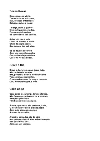 Bocas Roxas
Bocas roxas de vinho,
Testas brancas sob rosas,
Nus, brancos antebraços
Deixados sobre a mesa;

Tal seja, Lídia, o quadro
Em que fiquemos, mudos,
Eternamente inscritos
Na consciência dos deuses.

Antes isto que a vida
Como os homens a vivem
Cheia da negra poeira
Que erguem das estradas.

Só os deuses socorrem
Com seu exemplo aqueles
Que nada mais pretendem
Que ir no rio das coisas.


Breve o Dia
Breve o dia, breve o ano, breve tudo.
Não tarda nada sermos.
Isto, pensado, me de a mente absorve
Todos mais pensamentos.
O mesmo breve ser da mágoa pesa-me,
Que, inda que mágoa, é vida.


Cada Coisa
Cada coisa a seu tempo tem seu tempo.
Não florescem no inverno os arvoredos,
Nem pela primavera
Têm branco frio os campos.

À noite, que entra, não pertence, Lídia,
O mesmo ardor que o dia nos pedia.
Com mais sossego amemos
A nossa incerta vida.

À lareira, cansados não da obra
Mas porque a hora é a hora dos cansaços,
Não puxemos a voz
Acima de um segredo,
 