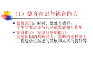 （1 ）德育意识与德育能力 德育意识 ：时时、处处有德育； 学生学业进步与其品德发展相互作用 德育能力 ： 发现问题的能力 ； 问题原因的判断能力 ； 策略的选择能力 ；促进学生品德的发展和人格的良好等 