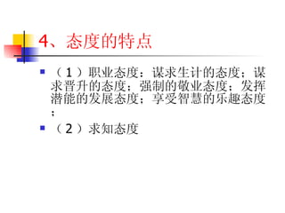 4 、态度的特点 （ 1 ）职业态度：谋求生计的态度；谋求晋升的态度；强制的敬业态度；发挥潜能的发展态度；享受智慧的乐趣态度； （ 2 ）求知态度 