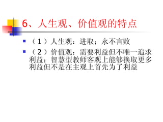6 、人生观、价值观的特点 （ 1 ）人生观：进取；永不言败 （ 2 ）价值观：需要利益但不唯一追求利益；智慧型教师客观上能够换取更多利益但不是在主观上首先为了利益 