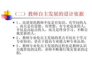 （二）教师自主发展的设计依据 1 、高质量的教师不仅是有知识、有学问的人，而且是有道德、有理想、有专业追求的人；不仅是高起点的人，而且是终身学习、不断自我更新的人。 2 、教师专业化 自主发展 的重点不仅在于学习专业知识，更在于提高专业能力和专业品质； 3 、教师专业化 自主发展 的过程也是教师认识自我价值的过程，亦即不断履行现实要求的过程； 