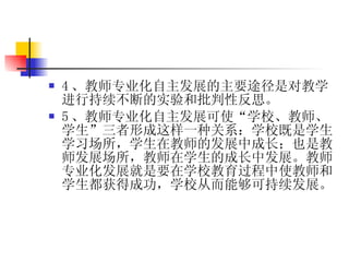4 、教师专业化 自主发展 的主要途径是对教学进行持续不断的实验和批判性反思。 5 、教师专业化 自主发展 可使“学校、教师、学生”三者形成这样一种关系：学校既是学生学习场所，学生在教师的发展中成长；也是教师发展场所，教师在学生的成长中发展。教师专业化发展就是要在学校教育过程中使教师和学生都获得成功，学校从而能够可持续发展。 