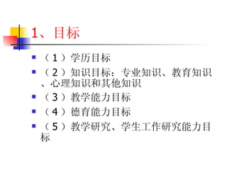 1 、目标 （ 1 ）学历目标 （ 2 ）知识目标：专业知识、教育知识、心理知识和其他知识 （ 3 ）教学能力目标 （ 4 ）德育能力目标 （ 5 ）教学研究、学生工作研究能力目标 