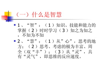 （一）什么是智慧 1 、“智”：（ 1 ）知识、技能和能力的掌握（ 2 ）时时学习（ 3 ）知之为知之，不知为不知 2 、“慧”：（ 1 ）从”心”，思考的地方；（ 2 ）思考、考虑的极为丰富、周全（双“丰”）；（ 3 ）从“灵”，具有“灵气”，即思维的反应速度。 