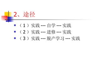 2 、途径 （ 1 ）实践 --- 自学 --- 实践 （ 2 ）实践 --- 进修 --- 实践 （ 3 ）实践 --- 脱产学习 --- 实践 