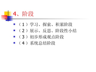 4 、阶段 （ 1 ）学习、探索、积累阶段 （ 2 ）展示、反思、阶段性小结 （ 3 ）初步形成观点阶段 （ 4 ）系统总结阶段 