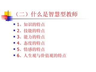 （二）什么是智慧型教师 1 、知识的特点 2 、技能的特点 3 、能力的特点 4 、态度的特点 5 、情感的特点 6 、人生观与价值观的特点 