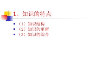 1 、知识的特点 （1 ）知识结构 （2 ）知识的更新 （3 ）知识的综合 