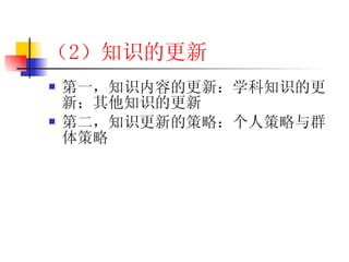 （2 ）知识的更新 第一，知识内容的更新：学科知识的更新；其他知识的更新 第二，知识更新的策略：个人策略与群体策略 