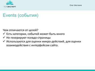 Олег Шестаков
Events (события)
Чем отличаются от целей?
 Есть категории, событий может быть много
 Не генерируют псевдо-страницы
 Используются для оценки микро-действий, для оценки
взаимодействия с интерфейсом сайта.
 