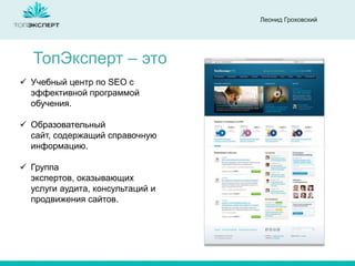 Леонид Гроховский
ТопЭксперт – это
 Учебный центр по SEO с
эффективной программой
обучения.
 Образовательный
сайт, содержащий справочную
информацию.
 Группа
экспертов, оказывающих
услуги аудита, консультаций и
продвижения сайтов.
 