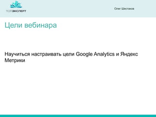 Олег Шестаков
Научиться настраивать цели Google Analytics и Яндекс
Метрики
Цели вебинара
 