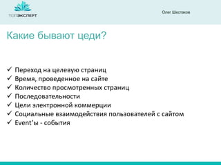 Олег Шестаков
Какие бывают цеди?
 Переход на целевую страниц
 Время, проведенное на сайте
 Количество просмотренных страниц
 Последовательности
 Цели электронной коммерции
 Социальные взаимодействия пользователей с сайтом
 Event’ы - события
 