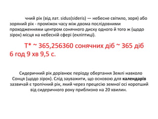 чний рік (від лат. sidus(sideris) — небесне світило, зоря) або
зоряний рік - проміжок часу між двома послідовними
проходженнями центром сонячного диску одного й того ж (щодо
зірок) місця на небесній сфері (екліптиці).

Т* ~ 365,256360 сонячних діб ~ 365 діб
6 год 9 хв 9,5 с.
Сидеричний рік дорівнює періоду обертання Землі навколо
Сонця (щодо зірок). Слід зауважити, що основою для календарів
зазвичай є тропічний рік, який через прецесію земної осі коротший
від сидеричного року приблизно на 20 хвилин.

 