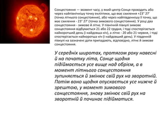 Сонцестояння — момент часу, у який центр Сонця проходить або
через найпівнічнішу точку екліптики, що має схилення +23° 27'
(точка літнього сонцестояння), або через найпівденнішу її точку, що
має схилення - 23° 27' (точка зимового сонцестояння). У році два
сонцестояння - зимове й літнє. У північній півкулі зимове
сонцестояння відбувається 21 або 22 грудня, і тоді спостерігається
найкоротший день (і найдовша ніч), а літнє - 20 або 21 червня, і тоді
спостерігається найкоротша ніч (і найдовший день). У південній
півкулі на зазначені дати припадають, відповідно, літнє й зимове
сонцестояння.

У середніх широтах, протягом року навесні
й на початку літа, Сонце щодня
підіймається усе вище над обрієм, а в
момент літнього сонцестояння
зупиняється й змінює свій рух на зворотній.
Потім воно щодня опускається усе нижче й
зрештою, у момент зимового
сонцестояння, знову змінює свій рух на
зворотній й починає підійматися.

 