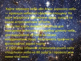 Карта зоряного неба або Атлас зоряного неба
— проекція небесної сфери на площину. На
карті вказується положення зірок, сузір'їв та
інших астрономічних об'єктів.
Зараз такі карти використовується для
наведення телескопа у потрібну ділянку неба,
для відшукання об'єктів за їхніми
координатами тощо. Розрізняють графічні та
фотографічні зоряні карти.
У 1922 році зібрання астрономів усього світу
«поділило» небо на 88 сузір'їв і провело між
ними чіткі межі.

 