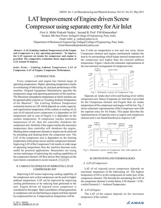AMAE Int. J. on Manufacturing and Material Science, Vol. 01, No. 01, May 2011

LAT Improvement of Engine driven Screw
Compressor using separate entry for Air Inlet
First A. Mihir Prakash Vaidya1, Second B. Prof. P.M.Khanwalkar2
1

Student, ME Heat Power, Sinhgad College of Engineering, Pune, India.
Email: mihir_p_vaidya@yahoo.co.in
2
Department of Mechanical Engineering, Sinhgad College of Engineering, Pune, India.
Email:khanwalkarprakash@yahoo.com
Abstract—LAT (Limiting Ambient Temperature) of the Engine
and Compressor is a key operating parameter. To improve
the LAT separate air intake for compressor and engine is
provided. The comparative evaluation shows improvement of
LAT around 10 degrees.
Index Terms— Limiting Ambient Temperature, LAT of
Compressor, LAT of Engine, Compressor Performance.

low if inlet air temperature is low and vice versa. Screw
Compressor element and engine continuously radiates the
heat to its surroundings which keeps internal temperature of
the compressor unit higher than the external ambient
temperature. Figure 1 shows the schematic representation of
the conventional arrangement of compressor unit.

I. INTRODUCTION
Every compressor and engine has limited range of
operating temperature. Higher operating temperature results
in overheating of lubricating oil, and poor performance of the
machine. Original Equipment Manufacturer specifies the
temperature range and operating parameters of the machine.
The Maximum atmospheric temperature at which machine can
be operated safely is known as “Limiting Ambient Temperature
of the Machine”. The Limiting Ambient Temperature
commonly known as LAT which depends on cooler capacity,
and vaporization temperature of the coolant or cooling oil. In
case of oil injected screw compressor it is dependent on Oil
temperature and in case of Engine it is dependent on the
coolant temperature. If compressor reaches maximum
temperature of oil, then the controller shutdown the
compressor unit. Similarly if the engine reaches the maximum
temperature then controller will shutdown the engine.
Shutting down compressor element or engine can be achieved
by unloading and shutting down the compressor unit. The
LAT of the compressor unit is dependent on the limiting
temperature of the prime mover and the compressor element.
Improving LAT of the Compressor Unit results in wide range
of operating temperature thus the machine becomes more
useful for practical applications. Researchers are trying
various techniques of optimizing the cooling capabilities of
the compressor element. Oil flow and air flow changes are the
main factors considered in recent research. [1] [2] [3]

Fig 1. Schematic Layout of Compressor Unit.

Separate air intake duct will avoid heating of air within
compressor unit. Hence if separate air inlet duct is provided
for the Compressor element and Engine then air intake
temperature of the compressor and engine will be low. Fig. 2
shows schematic representation of the Compressor unit with
the separate entry for Air Intake. This paper describes the
implementation of separate entry to engine and compressor
element and it was found beneficial to improve LAT.

Fig 2. Schematic Layout of Compressor Unit with separate air
intake duct

III. DEFINITIONS AND TERMINOLOGIES
A. LAT of Compressor:

II. VARIOUS TECHNIQUES OF IMPROVING LAT OF
COMPRESSOR UNIT
Improving LAT means improving cooling capability of
the compressor unit so that compressor can be used in higher
ambient temperature. LAT can be improved by improving
cooling performance or by reducing heat generated in the
unit. Engine driven oil injected screw compressor is
considered in this paper. Main contributors of heat generation
in compressor unit are fuel burning in engine and heat rejected
by compressed hot air. Compressed air temperature will be
© 2011 AMAE

DOI: 01.IJMMS.01.01.65

LAT of oil injected screw compressor depends on
maximum temprature of the lubricating oil. The highest
temprature of Oil is at the compressed ait outlet port of the
compressor element. The formula for calculating the LAT of
the compressor element is writen below, LAT element = (120–
t outlet Element)/1 + Ambient Temperature
B. LAT of Engine:
The LAT of the engine depends on the maximum
temprature of the coolant.
24

 