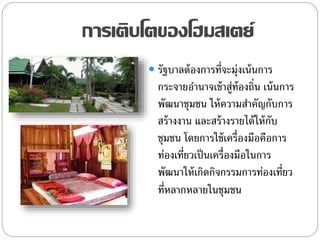 การเติบโตของโฮมสเตย์
 รัฐบาลต้องการที่จะมุ่งเน้นการ
กระจายอานาจเข้าสู่ท้องถิ่น เน้นการ
พัฒนาชุมชน ให้ความสาคัญกับการ
สร้างงาน และสร้างรายได้ให้กับ
ชุมชน โดยการใช้เครื่องมือคือการ
ท่องเที่ยวเป็นเครื่องมือในการ
พัฒนาให้เกิดกิจกรรมการท่องเที่ยว
ที่หลากหลายในชุมชน
 