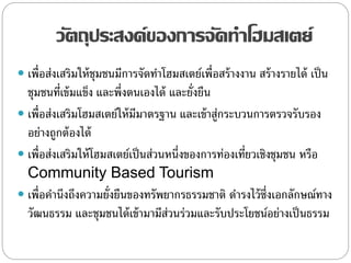 วัตถุประสงค์ของการจัดทาโฮมสเตย์
 เพื่อส่งเสริมให้ชุมชนมีการจัดทาโฮมสเตย์เพื่อสร้างงาน สร้างรายได้ เป็น
ชุมชนที่เข้มแข็ง และพึ่งตนเองได้ และยั่งยืน
 เพื่อส่งเสริมโฮมสเตย์ให้มีมาตรฐาน และเข้าสู่กระบวนการตรวจรับรอง
อย่างถูกต้องได้
 เพื่อส่งเสริมให้โฮมสเตย์เป็นส่วนหนึ่งของการท่องเที่ยวเชิงชุมชน หรือ
Community Based Tourism
 เพื่อคานึงถึงความยั่งยืนของทรัพยากรธรรมชาติ ดารงไว้ซึ่งเอกลักษณ์ทาง
วัฒนธรรม และชุมชนได้เข้ามามีส่วนร่วมและรับประโยชน์อย่างเป็นธรรม
 