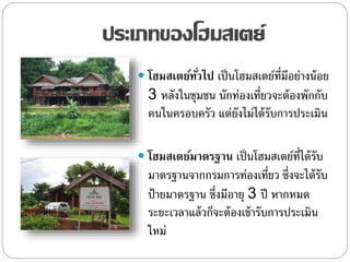 ประเภทของโฮมสเตย์
 โฮมสเตย์ทั่วไป เป็นโฮมสเตย์ที่มีอย่างน้อย
3 หลังในชุมชน นักท่องเที่ยวจะต้องพักกับ
คนในครอบครัว แต่ยังไม่ได้รับการประเมิน
 โฮมสเตย์มาตรฐาน เป็นโฮมสเตย์ที่ได้รับ
มาตรฐานจากกรมการท่องเที่ยว ซึ่งจะได้รับ
ป้ายมาตรฐาน ซึ่งมีอายุ 3 ปี หากหมด
ระยะเวลาแล้วก็จะต้องเข้ารับการประเมิน
ใหม่
 