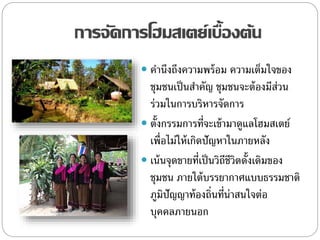 การจัดการโฮมสเตย์เบื้องต้น
 คานึงถึงความพร้อม ความเต็มใจของ
ชุมชนเป็นสาคัญ ชุมชนจะต้องมีส่วน
ร่วมในการบริหารจัดการ
 ตั้งกรรมการที่จะเข้ามาดูแลโฮมสเตย์
เพื่อไม่ให้เกิดปัญหาในภายหลัง
 เน้นจุดขายที่เป็นวิถีชีวิตดั้งเดิมของ
ชุมชน ภายใต้บรรยากาศแบบธรรมชาติ
ภูมิปัญญาท้องถิ่นที่น่าสนใจต่อ
บุคคลภายนอก
 