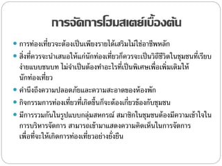 การจัดการโฮมสเตย์เบื้องต้น
 การท่องเที่ยวจะต้องเป็นเพียงรายได้เสริมไม่ใช่อาชีพหลัก
 สิ่งที่ควรจะนาเสนอให้แก่นักท่องเที่ยวก็ควรจะเป็นวิถีชีวิตในชุมชนที่เรียบ
ง่ายแบบชนบท ไม่จาเป็นต้องทาอะไรที่เป็นพิเศษเพื่อเพิ่มเติมให้
นักท่องเที่ยว
 คานึงถึงความปลอดภัยและความสะอาดของห้องพัก
 กิจกรรมการท่องเที่ยวที่เกิดขึ้นก็จะต้องเกี่ยวข้องกับชุมชน
 มีการรวมกันในรูปแบบกลุ่มสหกรณ์ สมาชิกในชุมชนต้องมีความเข้าใจใน
การบริหารจัดการ สามารถเข้ามาแสดงความคิดเห็นในการจัดการ
เพื่อที่จะให้เกิดการท่องเที่ยวอย่างยั่งยืน
 