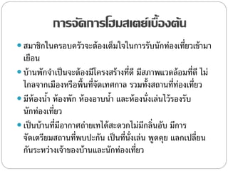 การจัดการโฮมสเตย์เบื้องต้น
 สมาชิกในครอบครัวจะต้องเต็มใจในการรับนักท่องเที่ยวเข้ามา
เยือน
 บ้านพักจาเป็นจะต้องมีโครงสร้างที่ดี มีสภาพแวดล้อมที่ดี ไม่
ไกลจากเมืองหรือพื้นที่จัดเทศกาล รวมทั้งสถานที่ท่องเที่ยว
 มีห้องน้า ห้องพัก ห้องอาบน้า และห้องนั่งเล่นไว้รองรับ
นักท่องเที่ยว
 เป็นบ้านที่มีอากาศถ่ายเทได้สะดวกไม่มีกลิ่นอับ มีการ
จัดเตรียมสถานที่พบปะกัน เป็นที่นั่งเล่น พูดคุย แลกเปลี่ยน
กันระหว่างเจ้าของบ้านและนักท่องเที่ยว
 