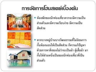 การจัดการโฮมสเตย์เบื้องต้น
 ห้องพักของนักท่องเที่ยวควรจะมีความเป็น
ส่วนตัวและมีความเรียบง่าย มีความเป็น
สัดส่วน
 หากบางหมู่บ้านบางวัฒนธรรมที่ไม่นิยมการ
กั้นห้องนอนให้เป็นสัดส่วน ก็ควรแก้ปัญหา
ด้วยการหาสิ่งของไม่ว่าจะเป็นผ้า ตู้เสื้อผ้า มา
กั้นให้ส่วนหนึ่งเป็นของนักท่องเที่ยวที่เป็น
ส่วนตัว
 