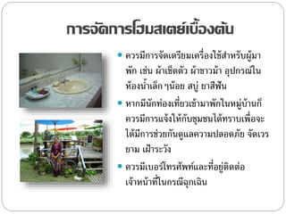 การจัดการโฮมสเตย์เบื้องต้น
 ควรมีการจัดเตรียมเครื่องใช้สาหรับผู้มา
พัก เช่น ผ้าเช็ดตัว ผ้าขาวม้า อุปกรณ์ใน
ห้องน้าเล็กๆน้อย สบู่ ยาสีฟัน
 หากมีนักท่องเที่ยวเข้ามาพักในหมู่บ้านก็
ควรมีการแจ้งให้กับชุมชนได้ทราบเพื่อจะ
ได้มีการช่วยกันดูแลความปลอดภัย จัดเวร
ยาม เฝ้าระวัง
 ควรมีเบอร์โทรศัพท์และที่อยู่ติดต่อ
เจ้าหน้าที่ในกรณีฉุกเฉิน
 