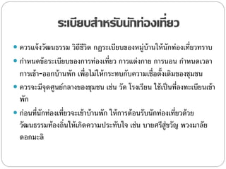 ระเบียบสาหรับนักท่องเที่ยว
 ควรแจ้งวัฒนธรรม วิถีชีวิต กฏระเบียบของหมู่บ้านให้นักท่องเที่ยวทราบ
 กาหนดข้อระเบียบของการท่องเที่ยว การแต่งกาย การนอน กาหนดเวลา
การเข้า-ออกบ้านพัก เพื่อไม่ให้กระทบกับความเชื่อดั้งเดิมของชุมชน
 ควรจะมีจุดศูนย์กลางของชุมชน เช่น วัด โรงเรียน ใช้เป็นที่ลงทะเบียนเข้า
พัก
 ก่อนที่นักท่องเที่ยวจะเข้าบ้านพัก ให้การต้อนรับนักท่องเที่ยวด้วย
วัฒนธรรมท้องถิ่นให้เกิดความประทับใจ เช่น บายศรีสู่ขวัญ พวงมาลัย
ดอกมะลิ
 