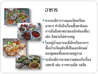 อาหาร
 ควรจะมีการวางแผนจัดเตรียม
อาหาร คานึงถึงเรื่องเชื้อชาติและ
การนับถือศาสนาของนักท่องเที่ยว
เช่น อิสลามไม่ทานหมู
 ในหมู่บ้านอาจจะมีผักหรืออาหาร
พื้นบ้านวัตถุดิบที่เป็นเอกลักษณ์
ของชุมชนที่ออกตามฤดูกาล
 จะต้องมีการถามความชอบกับเรื่อง
รสชาติ เช่น การทานเผ็ด รสจัด
 