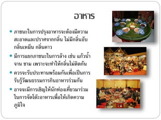 อาหาร
 ภาชนะในการปรุงอาหารจะต้องมีความ
สะอาดและปราศจากกลิ่น ไม่มีกลิ่นอับ
กลิ่นเหม็น กลิ่นคาว
 มีการแยกภาชนะในการล้าง เช่น แก้วน้า
จาน ชาม เพราะจะทาให้กลิ่นไม่ติดกัน
 ควรจะรับประทานพร้อมกันเพื่อเป็นการ
รับรู้วัฒนธรรมการกินอาหารร่วมกัน
 อาจจะมีการเชิญให้นักท่องเที่ยวมาร่วม
ในการจัดโต๊ะอาหารเพื่อให้เกิดความ
ภูมิใจ
 