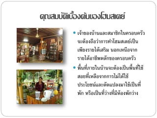 คุณสมบัติเบื้องต้นของโฮมสเตย์
 เจ้าของบ้านและสมาชิกในครอบครัว
จะต้องถือว่าการทาโฮมสเตย์เป็น
เพียงรายได้เสริม นอกเหนือจาก
รายได้อาชีพหลักของครอบครัว
 พื้นที่ภายในบ้านจะต้องเป็นพื้นที่ใช้
สอยที่เหลือจากการไม่ได้ใช้
ประโยชน์และดัดแปลงมาใช้เป็นที่
พัก หรือเป็นที่ว่างที่มีห้องพักว่าง
 