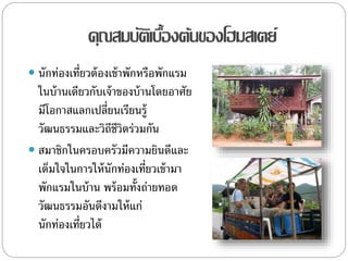 คุณสมบัติเบื้องต้นของโฮมสเตย์
 นักท่องเที่ยวต้องเข้าพักหรือพักแรม
ในบ้านเดียวกับเจ้าของบ้านโดยอาศัย
มีโอกาสแลกเปลี่ยนเรียนรู้
วัฒนธรรมและวิถีชีวิตร่วมกัน
 สมาชิกในครอบครัวมีความยินดีและ
เต็มใจในการให้นักท่องเที่ยวเข้ามา
พักแรมในบ้าน พร้อมทั้งถ่ายทอด
วัฒนธรรมอันดีงามให้แก่
นักท่องเที่ยวได้
 