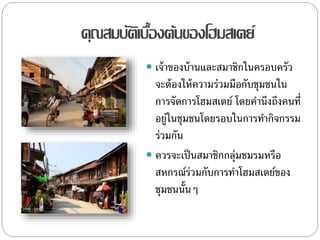 คุณสมบัติเบื้องต้นของโฮมสเตย์
 เจ้าของบ้านและสมาชิกในครอบครัว
จะต้องให้ความร่วมมือกับชุมชนใน
การจัดการโฮมสเตย์ โดยคานึงถึงคนที่
อยู่ในชุมชนโดยรอบในการทากิจกรรม
ร่วมกัน
 ควรจะเป็นสมาชิกกลุ่มชมรมหรือ
สหกรณ์ร่วมกับการทาโฮมสเตย์ของ
ชุมชนนั้นๆ
 