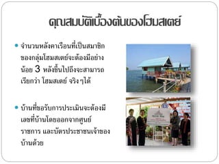 คุณสมบัติเบื้องต้นของโฮมสเตย์
 จานวนหลังคาเรือนที่เป็นสมาชิก
ของกลุ่มโฮมสเตย์จะต้องมีอย่าง
น้อย 3 หลังขึ้นไปถึงจะสามารถ
เรียกว่า โฮมสเตย์ จริงๆได้
 บ้านที่ขอรับการประเมินจะต้องมี
เลขที่บ้านโดยออกจากศูนย์
ราชการ และบัตรประชาชนเจ้าของ
บ้านด้วย
 